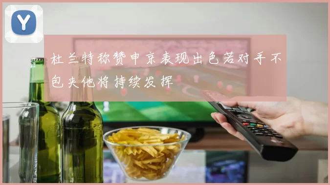 杜兰特称赞申京表现出色若对手不包夹他将持续发挥