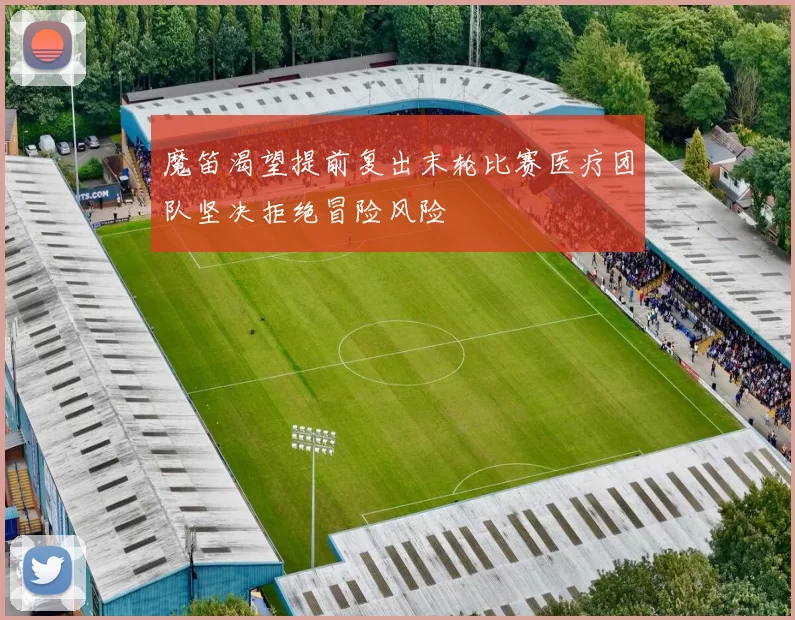 魔笛渴望提前复出末轮比赛医疗团队坚决拒绝冒险风险