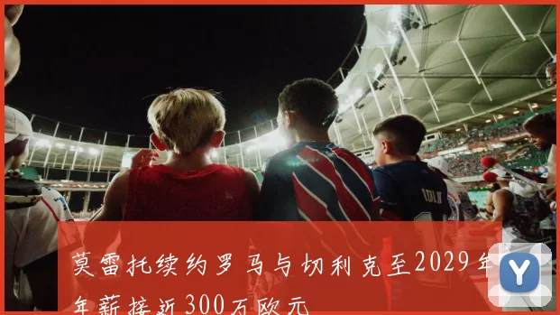 莫雷托续约罗马与切利克至2029年年薪接近300万欧元