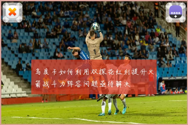 乌度卡如何利用双探花红利提升火箭战斗力阵容问题亟待解决