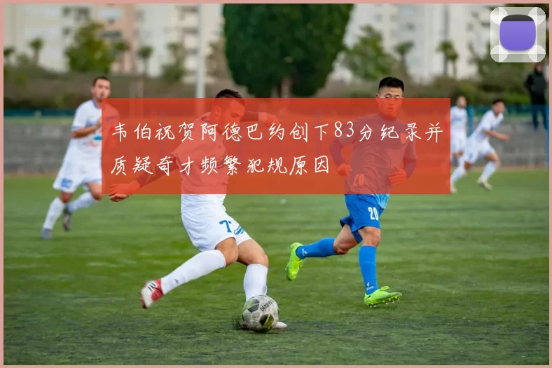 韦伯祝贺阿德巴约创下83分纪录并质疑奇才频繁犯规原因