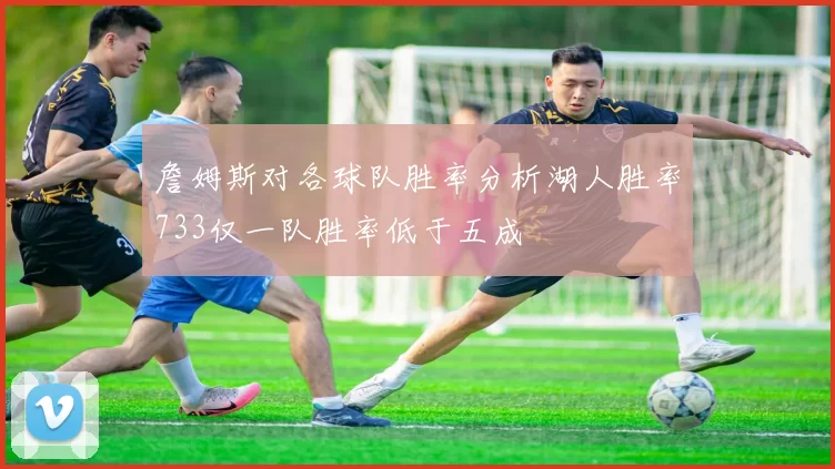 詹姆斯对各球队胜率分析湖人胜率733仅一队胜率低于五成