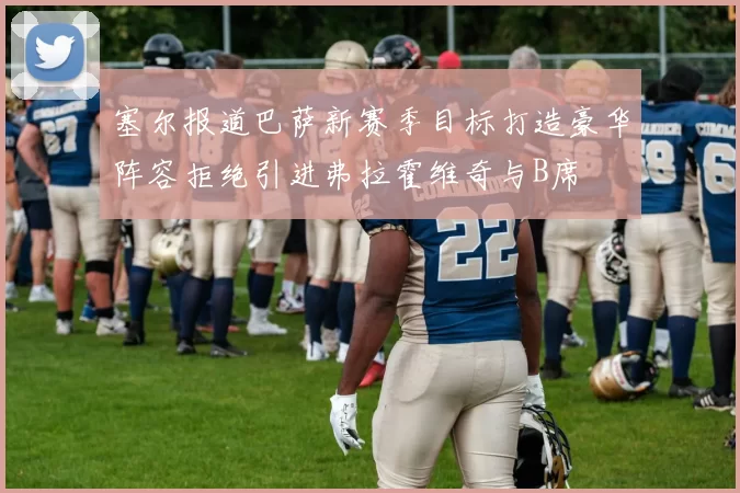 塞尔报道巴萨新赛季目标打造豪华阵容拒绝引进弗拉霍维奇与B席