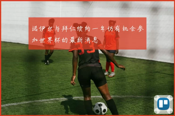 诺伊尔与拜仁续约一年仍有机会参加世界杯的最新消息