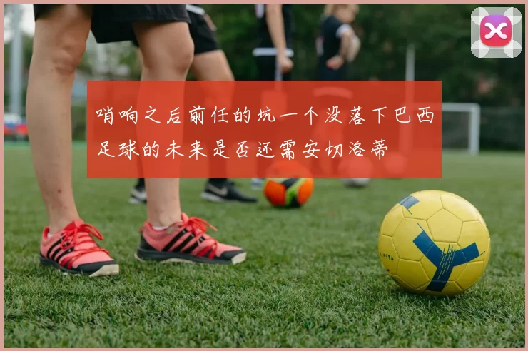 哨响之后前任的坑一个没落下巴西足球的未来是否还需安切洛蒂