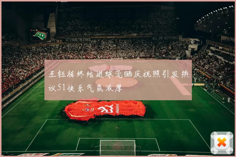 王钰栋终结进球荒晒庆祝照引发热议51快乐气氛浓厚