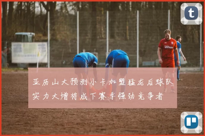 亚历山大预测小卡加盟猛龙后球队实力大增将成下赛季强劲竞争者
