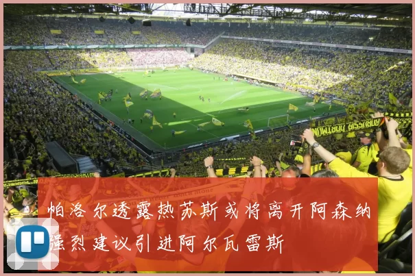 帕洛尔透露热苏斯或将离开阿森纳强烈建议引进阿尔瓦雷斯