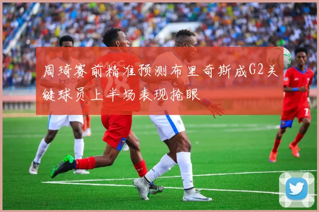 周琦赛前精准预测布里奇斯成G2关键球员上半场表现抢眼