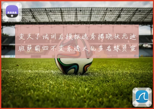 变天了试训后模拟选秀揭晓状元迪班萨前四不变乐透大乱多名球员宣布退选