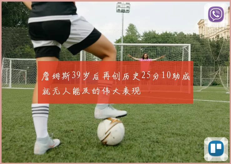 詹姆斯39岁后再创历史25分10助成就无人能及的伟大表现