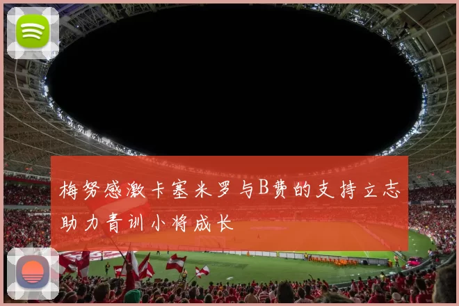 梅努感激卡塞米罗与B费的支持立志助力青训小将成长
